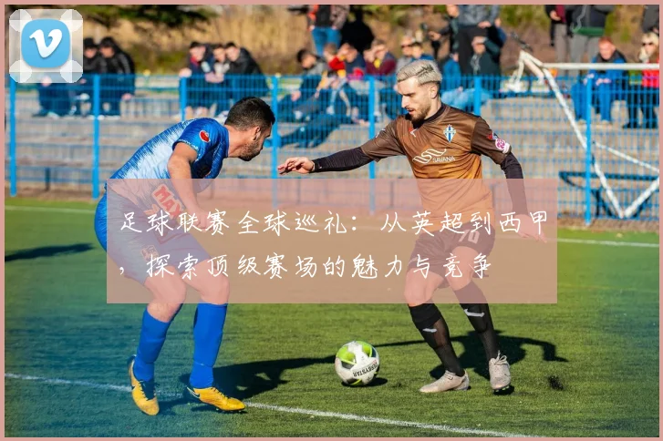 足球联赛全球巡礼:从英超到西甲,探索顶级赛场的魅力与竞争