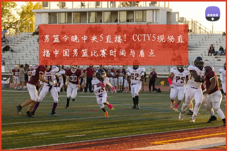 男篮今晚中央5直播！CCTV5现场直播中国男篮比赛时间与看点