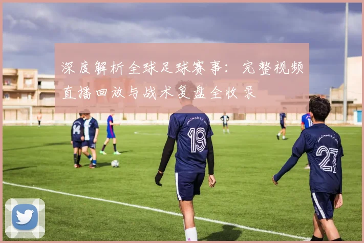 深度解析全球足球赛事:完整视频直播回放与战术复盘全收录