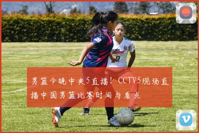 男篮今晚中央5直播!CCTV5现场直播中国男篮比赛时间与看点