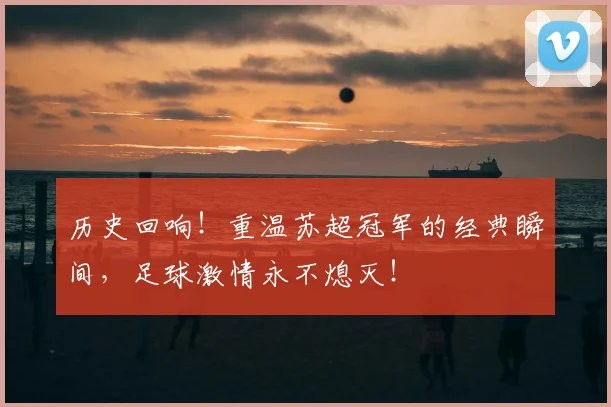历史回响!重温苏超冠军的经典瞬间,足球激情永不熄灭!